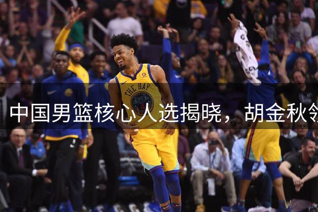 中国男篮核心人选揭晓，胡金秋领衔新阵容