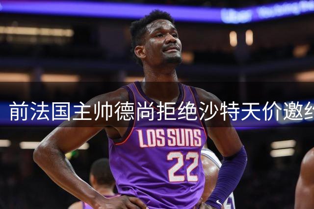 前法国主帅德尚拒绝沙特天价邀约 执教理念差异成主因