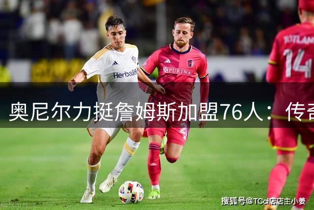 奥尼尔力挺詹姆斯加盟76人：传奇球星追求的是伟大而非戒指