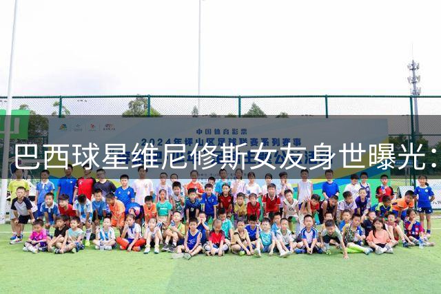 巴西球星维尼修斯女友身世曝光：网红企业家曾有三段人生经历