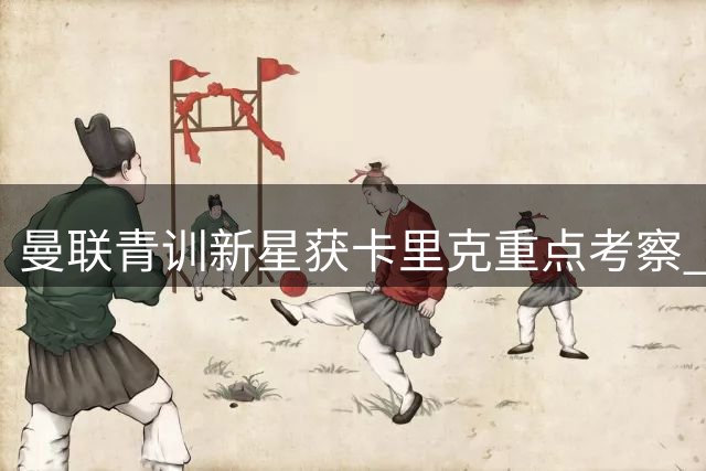 曼联青训新星获卡里克重点考察 季前赛或迎上位良机