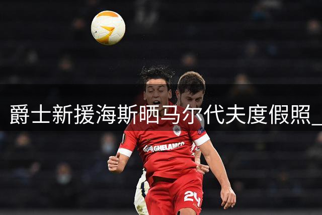 爵士新援海斯晒马尔代夫度假照 2年1200万合同后首度亮相