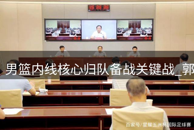 男篮内线核心归队备战关键战 郭士强面临战术调整考验