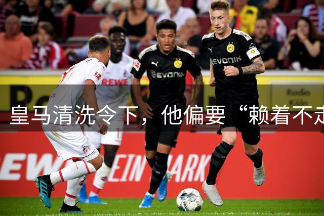 皇马清洗令下，他偏要“赖着不走”