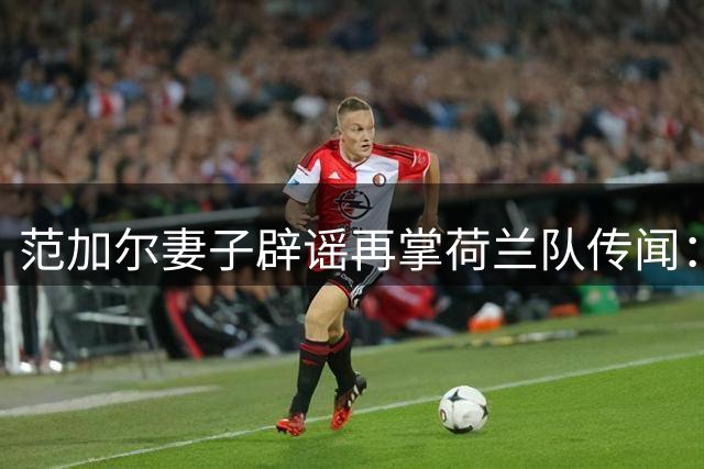 范加尔妻子辟谣再掌荷兰队传闻：教练正享受高尔夫时光