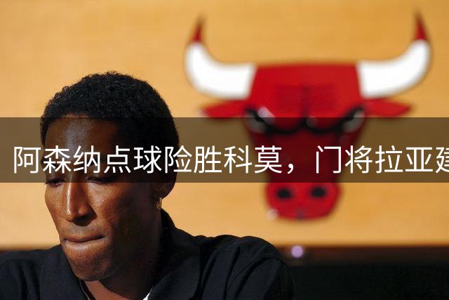 阿森纳点球险胜科莫，门将拉亚建功，莫拉塔罚失关键点球