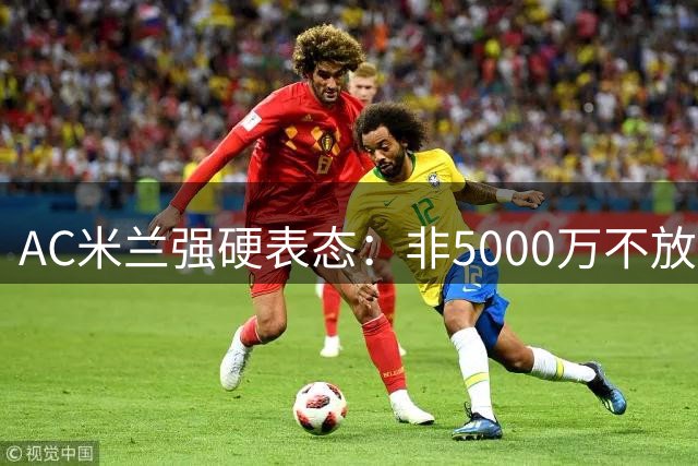 AC米兰强硬表态：非5000万不放人 加拉塔萨雷报价遭拒